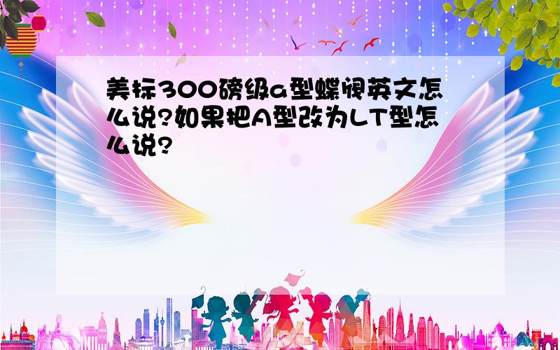 美标300磅级a型蝶阀英文怎么说?如果把A型改为LT型怎么说?