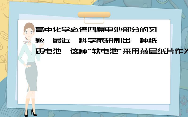 高中化学必修四原电池部分的习题,最近,科学家研制出一种纸质电池,这种“软电池”采用薄层纸片作为载体和传导体,在一边附着锌,在另一边附着二氧化锰.电池总反应为：Zn + 2 MnO2 + H2O = ZnO +