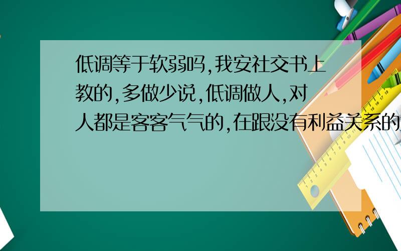 低调等于软弱吗,我安社交书上教的,多做少说,低调做人,对人都是客客气气的,在跟没有利益关系的大多的同事都有好的人缘,但是在跟有利益的同事眼中,哪个我的低调就变成了软弱傻了啊,在