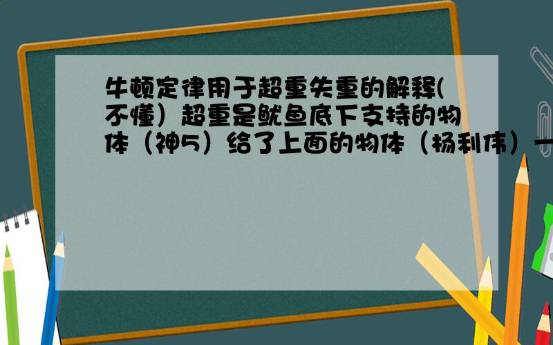 牛顿定律用于超重失重的解释(不懂）超重是鱿鱼底下支持的物体（神5）给了上面的物体（杨利伟）一个很大的力,使的杨利伟的向上加速度大,那根据牛顿第三定律的应用杨利伟还得给神5一