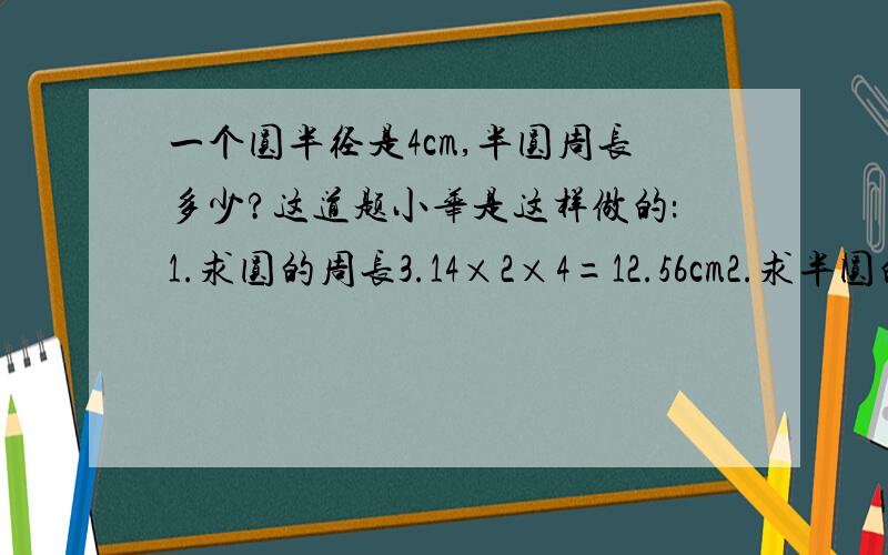 一个圆半径是4cm,半圆周长多少?这道题小华是这样做的：1.求圆的周长3.14×2×4=12.56cm2.求半圆的周长25.12÷2=12.56cm你认为小华做的对吗?如果不对请你用文字画图或自己喜欢的方式加以说明,然后