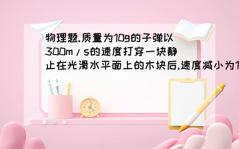 物理题.质量为10g的子弹以300m/s的速度打穿一块静止在光滑水平面上的木块后,速度减小为100m/s.已知木块质量为2kg,求木块获得的速度.我就问两个问题.1.用哪个公式M1V1=M1V2+M2V.还是用1/2M1V1=1/2M1V2