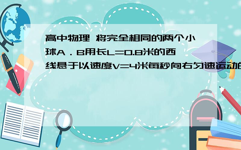 高中物理 将完全相同的两个小球A．B用长L=0.8米的西线悬于以速度V=4米每秒向右匀速运动的小球顶部、将完全相同的两个小球A．B用长L=0.8米的西线悬于以速度V=4米每秒向右匀速运动的小球顶