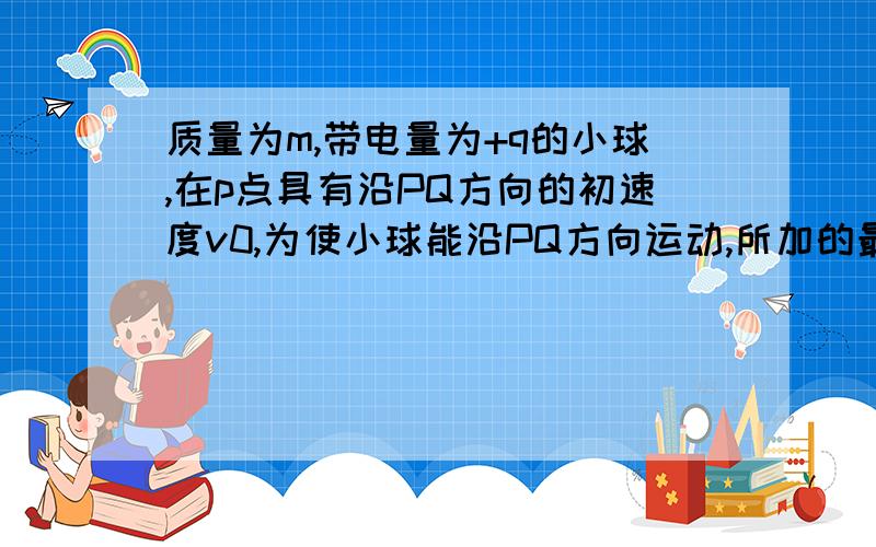 质量为m,带电量为+q的小球,在p点具有沿PQ方向的初速度v0,为使小球能沿PQ方向运动,所加的最小匀强电场所加的最小匀强电场方向?（PQ和水平面呈30度夹角）怎么判断方向啊,希望能够把图附上