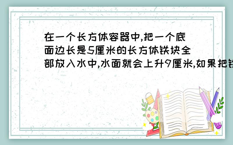 在一个长方体容器中,把一个底面边长是5厘米的长方体铁块全部放入水中,水面就会上升9厘米,如果把铁块竖着拉出水面8厘米长后,水面下降4厘米,这个铁块的体积是多少?