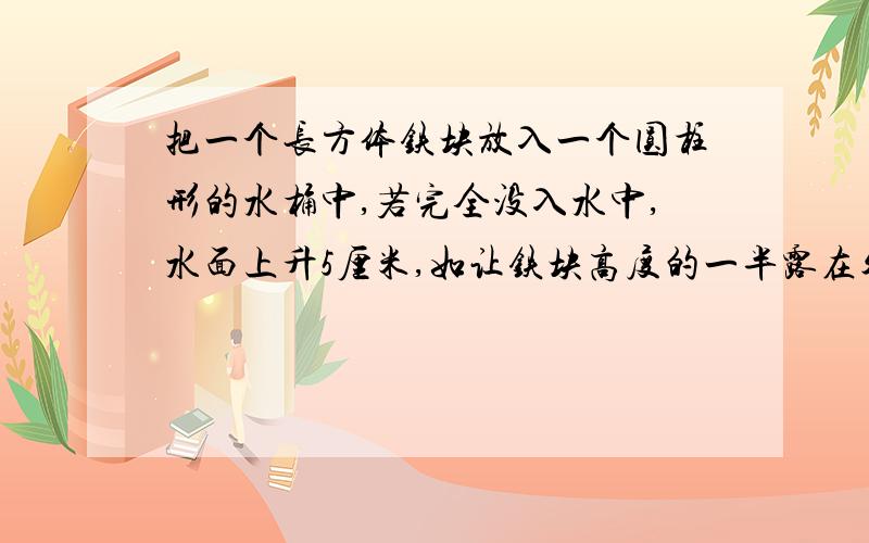 把一个长方体铁块放入一个圆柱形的水桶中,若完全没入水中,水面上升5厘米,如让铁块高度的一半露在外面.水面就下降3厘米,则铁块和水桶底面积的比是多少?