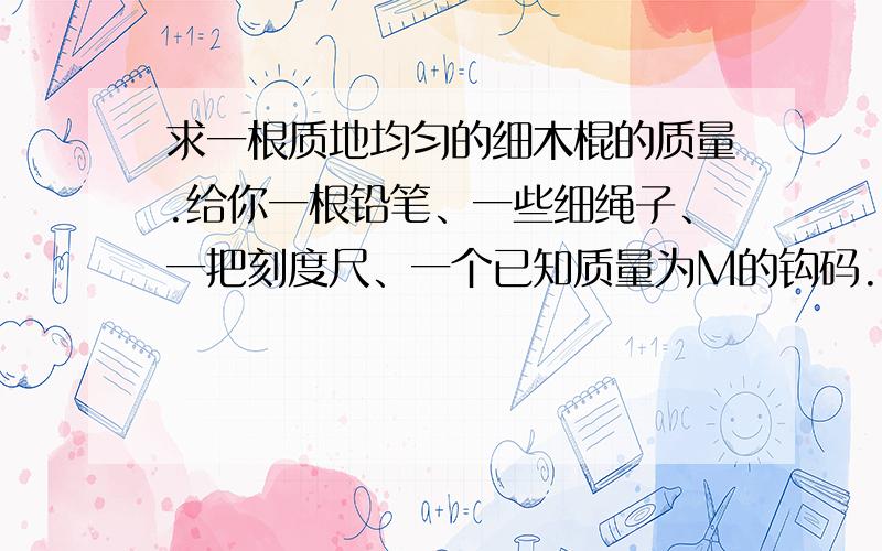 求一根质地均匀的细木棍的质量.给你一根铅笔、一些细绳子、一把刻度尺、一个已知质量为M的钩码.