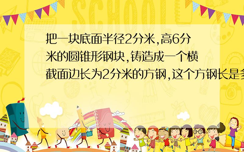 把一块底面半径2分米,高6分米的圆锥形钢块,铸造成一个横截面边长为2分米的方钢,这个方钢长是多少分米?有算式