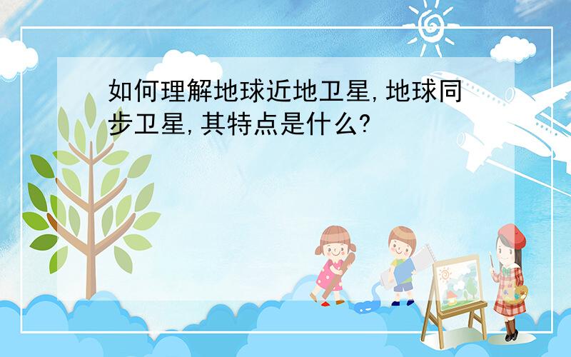 如何理解地球近地卫星,地球同步卫星,其特点是什么?