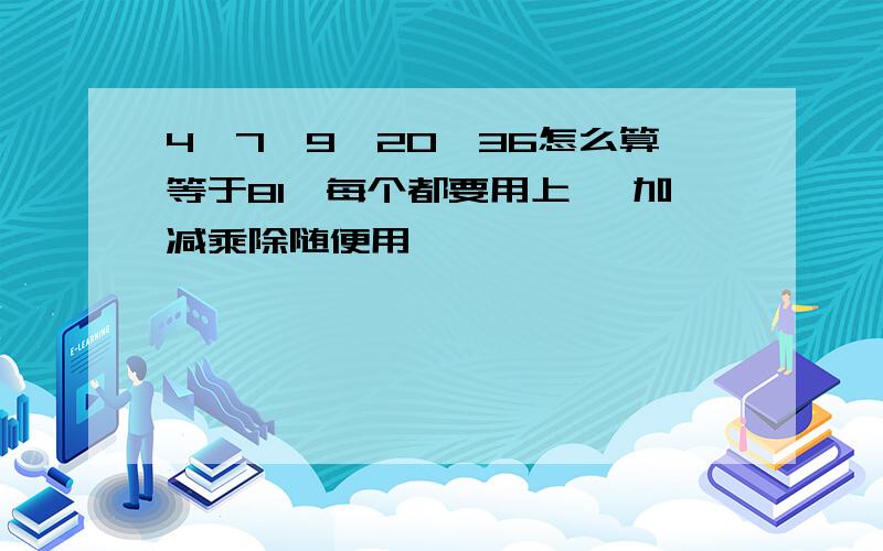 4,7,9,20,36怎么算等于81,每个都要用上 ,加减乘除随便用