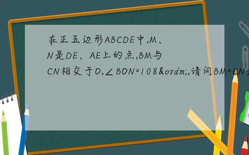 在正五边形ABCDE中,M、N是DE、AE上的点,BM与CN相交于O,∠BON=108º,请问BM=CN是否成立?..