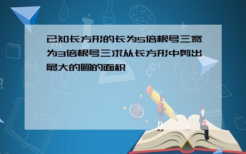 已知长方形的长为5倍根号三宽为3倍根号三求从长方形中剪出最大的圆的面积