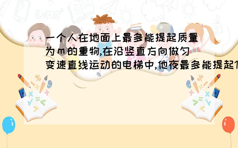 一个人在地面上最多能提起质量为ｍ的重物,在沿竖直方向做匀变速直线运动的电梯中,他夜最多能提起1.2...一个人在地面上最多能提起质量为ｍ的重物,在沿竖直方向做匀变速直线运动的电梯