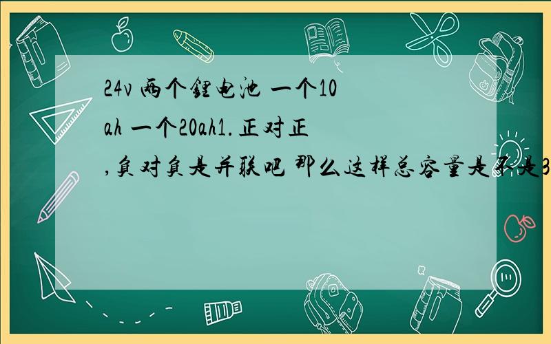 24v 两个锂电池 一个10ah 一个20ah1.正对正,负对负是并联吧 那么这样总容量是不是30ah呢?上下有浮动么?2.会不会导致短路等故障 3.充电呢?我现在充一块用36v充电器 两块可以并联一起充么?