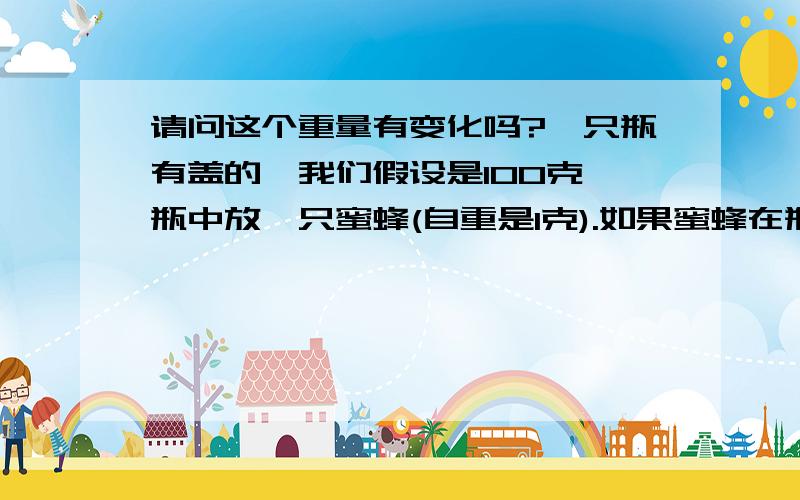 请问这个重量有变化吗?一只瓶有盖的,我们假设是100克,瓶中放一只蜜蜂(自重是1克).如果蜜蜂在瓶中央飞,不碰瓶,这时候一共重量是多少?假如那瓶没有盖,中间也有一只自重1克的蜜蜂在飞,这时