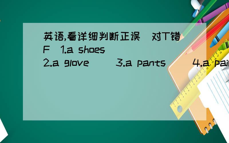 英语,看详细判断正误（对T错F）1.a shoes( )2.a glove( )3.a pants( )4.a pair of pants( )5.two pairs of glasses( )6.A:What are there?B:They're sock.( )7.A:Can I help you?B:Yes,please,I want pair of botts,please.