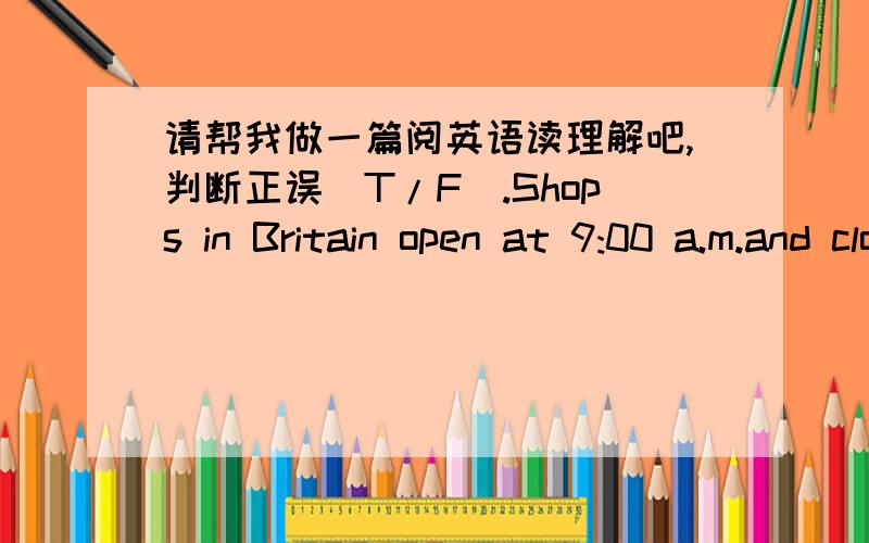 请帮我做一篇阅英语读理解吧,判断正误（T/F）.Shops in Britain open at 9:00 a.m.and close at 5:00 or 5:30 in the evening.Many shops are closed in the afternoon on one day a week.The day is usually Wednesday or Thursday.Nearly all shop