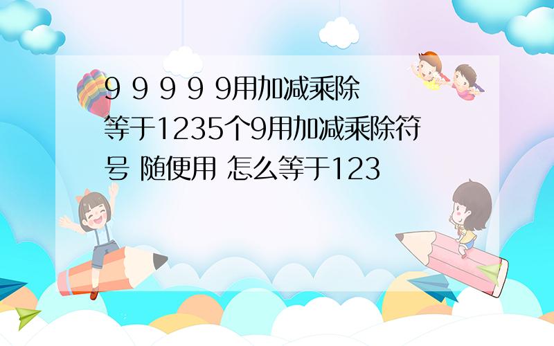 9 9 9 9 9用加减乘除等于1235个9用加减乘除符号 随便用 怎么等于123