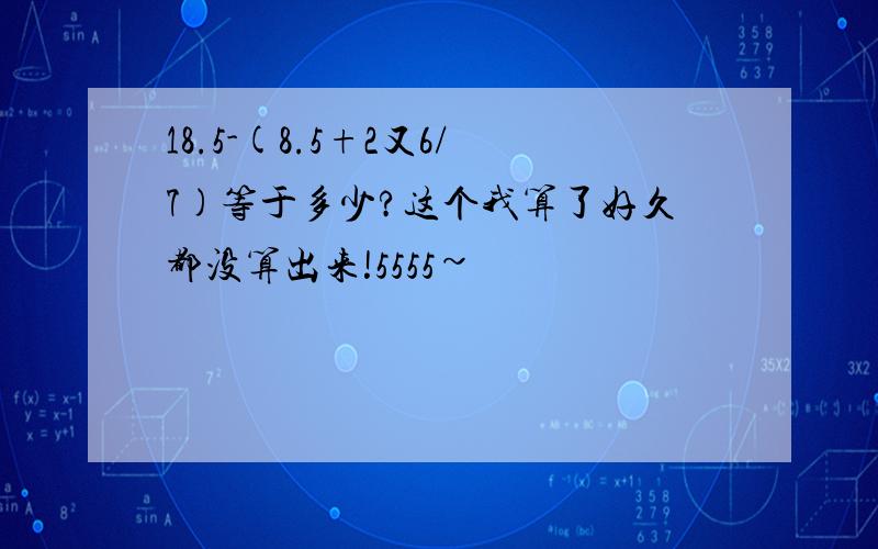 18.5-(8.5+2又6/7)等于多少?这个我算了好久都没算出来!5555~