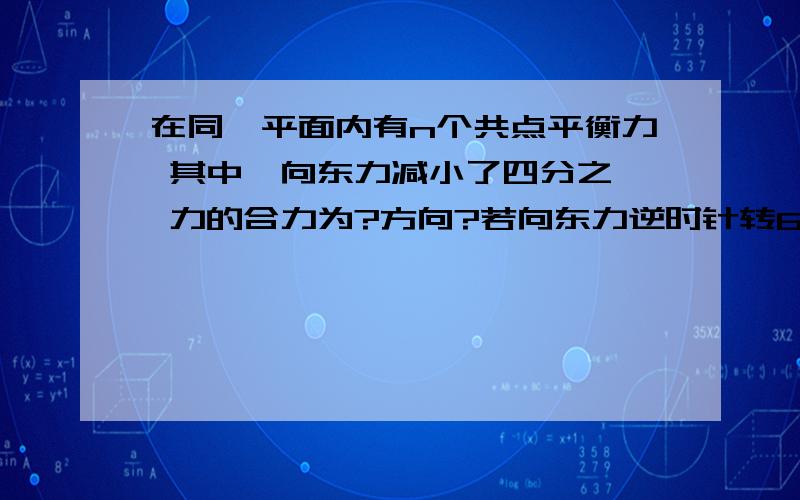 在同一平面内有n个共点平衡力 其中一向东力减小了四分之一 力的合力为?方向?若向东力逆时针转60度 合力?方向?