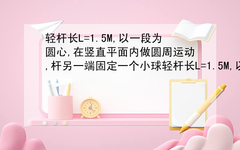 轻杆长L=1.5M,以一段为圆心,在竖直平面内做圆周运动,杆另一端固定一个小球轻杆长L=1.5M,以一段为圆心,在竖直平面内做圆周运动,杆另一端固定一个质量m=1.8kg的小球,小球通过最高点是速率为3m