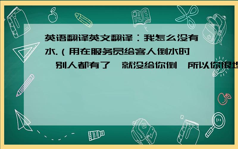 英语翻译英文翻译：我怎么没有水.（用在服务员给客人倒水时,别人都有了,就没给你倒,所以你很埋怨的说,我怎么没有水）（要地道）（先来先得）