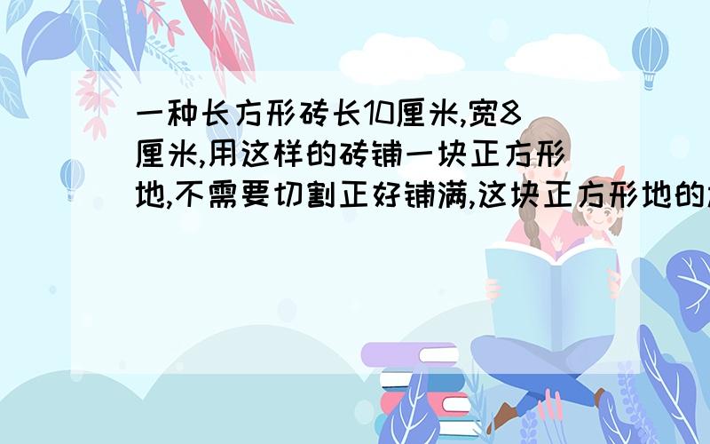 一种长方形砖长10厘米,宽8厘米,用这样的砖铺一块正方形地,不需要切割正好铺满,这块正方形地的边长最少