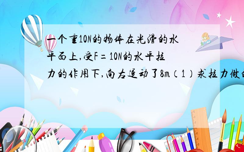 一个重10N的物体在光滑的水平面上,受F=10N的水平拉力的作用下,向右运动了8m（1）求拉力做的功（2）重力做到功.