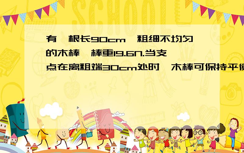 有一根长90cm,粗细不均匀的木棒,棒重19.6N.当支点在离粗端30cm处时,木棒可保持平衡.如支点到离粗端50cm处,应在哪一段挂上多重的物体,才能使木棒恢复平衡请用算式详细说明
