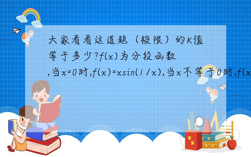 大家看看这道题（极限）的K值等于多少?f(x)为分段函数,当x=0时,f(x)=xsin(1/x),当x不等于0时,f(x)=K,求K等于何值时,在x=0处连续?我算的是当K等于1时连续,但是书中却说K=0时连续,为什么?我的思路是