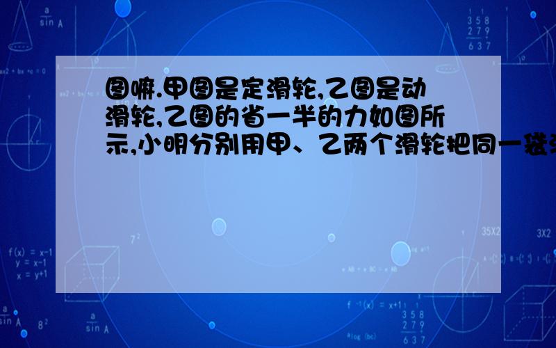 图嘛.甲图是定滑轮,乙图是动滑轮,乙图的省一半的力如图所示,小明分别用甲、乙两个滑轮把同一袋沙子从地面提到二楼,用甲滑轮对沙子所做的功为W1,机械效率为η1；用乙滑轮对沙子所做的