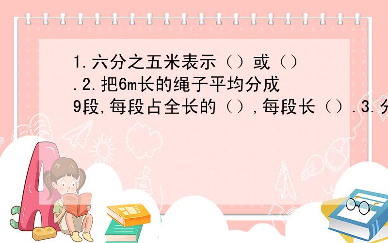 1.六分之五米表示（）或（）.2.把6m长的绳子平均分成9段,每段占全长的（）,每段长（）.3.分母是8的所有最简真分数的和是（）4.把两个棱长3cm的正方体拼成一个长方体,表面积减少了（）.