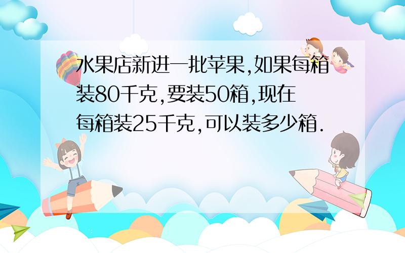 水果店新进一批苹果,如果每箱装80千克,要装50箱,现在每箱装25千克,可以装多少箱.