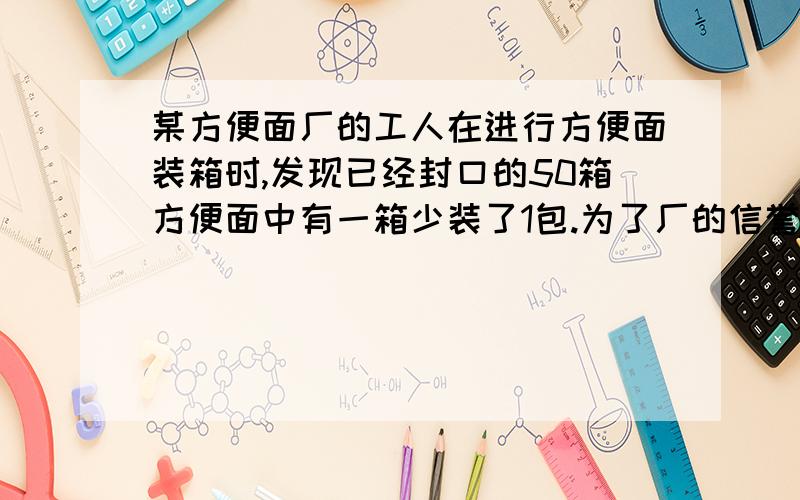 某方便面厂的工人在进行方便面装箱时,发现已经封口的50箱方便面中有一箱少装了1包.为了厂的信誉,一定要把它找出来.1.用逐一开箱检验的方式或用天平秤的方式,选哪种方式好?为什么?2.如