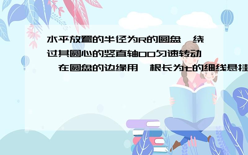 水平放置的半径为R的圆盘,绕过其圆心的竖直轴OO匀速转动,在圆盘的边缘用一根长为t的细线悬挂一小球,线和竖直方向夹角为a,求圆盘转动的角速度