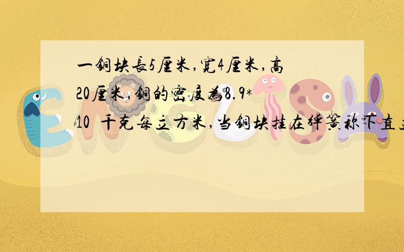 一铜块长5厘米,宽4厘米,高20厘米,铜的密度为8.9*10³千克每立方米,当铜块挂在弹簧称下直立在水中使铜块的上表面在水面下10厘米处,并且与水面平行,求：(1)铜块排开水的重力 (2)铜块上表面