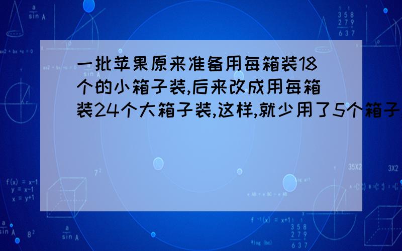 一批苹果原来准备用每箱装18个的小箱子装,后来改成用每箱装24个大箱子装,这样,就少用了5个箱子,最后装了多少个箱子?请用方程解