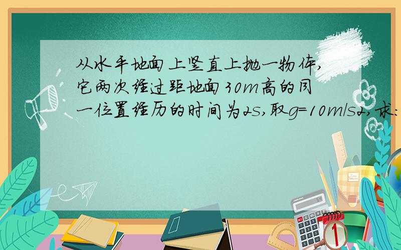 从水平地面上竖直上抛一物体,它两次经过距地面30m高的同一位置经历的时间为2s,取g=10m/s2,求：1）物体所能达到的最大高度 （2）物体上抛的初速度