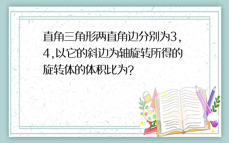 直角三角形两直角边分别为3,4,以它的斜边为轴旋转所得的旋转体的体积比为?