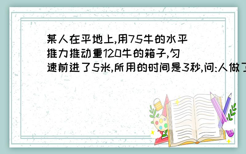 某人在平地上,用75牛的水平推力推动重120牛的箱子,匀速前进了5米,所用的时间是3秒,问:人做了多少功?人做功的功率是多少?