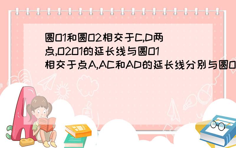 圆O1和圆O2相交于C,D两点,O2O1的延长线与圆O1相交于点A,AC和AD的延长线分别与圆O2相交于E,F两点求证：（1）CD‖EF（2）CE=DF