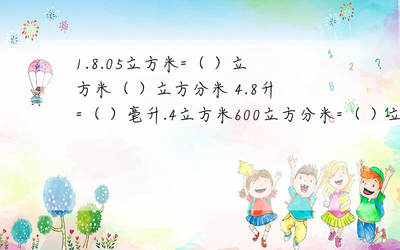 1.8.05立方米=（ ）立方米（ ）立方分米 4.8升=（ ）毫升.4立方米600立方分米=（ ）立方米.2.是2、3