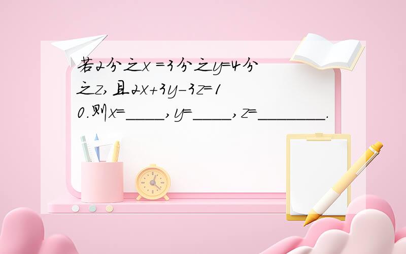 若2分之x =3分之y=4分之z,且2x+3y-3z=10.则x=____,y=____,z=_______.