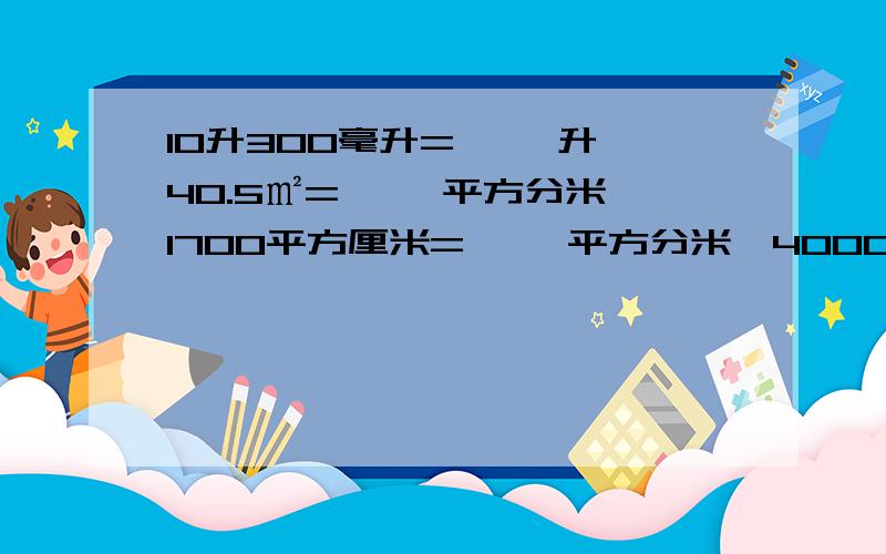 10升300毫升=【 】升,40.5㎡=【 】平方分米,1700平方厘米=【 】平方分米,4000平方厘米=【 】平方分米2500平方分米=【  】平方米,66.06平方米=【 】平方分米,940米=【   】km,80700m=【   】km,2.7m= 【  】c