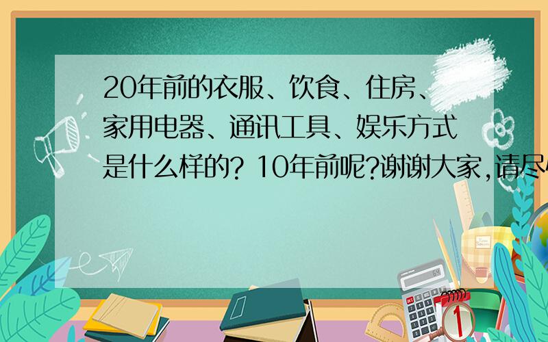 20年前的衣服、饮食、住房、家用电器、通讯工具、娱乐方式是什么样的? 10年前呢?谢谢大家,请尽快答题.