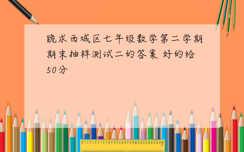 跪求西城区七年级数学第二学期期末抽样测试二的答案 好的给50分