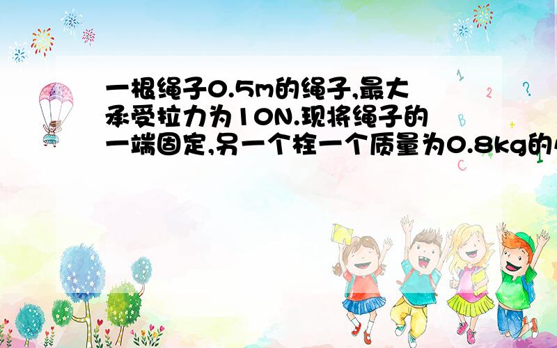 一根绳子0.5m的绳子,最大承受拉力为10N.现将绳子的一端固定,另一个栓一个质量为0.8kg的小球,使小球以绳长为半径在光滑水平面内作匀速圆周运动,求；小球匀速转动的最大角速度为多少