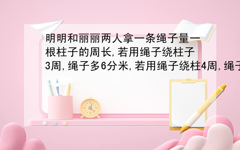 明明和丽丽两人拿一条绳子量一根柱子的周长,若用绳子绕柱子3周,绳子多6分米,若用绳子绕柱4周,绳子又少了2分米,算算这根柱子的周长是多少?绳子有多长?