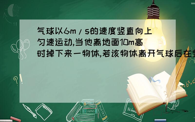 气球以6m/s的速度竖直向上匀速运动,当他离地面10m高时掉下来一物体,若该物体离开气球后在竖直方向上受到的阻力大小为重力的0.2倍.求该物体离开气球2s后离地面的高度（g取10m/s）需要具体