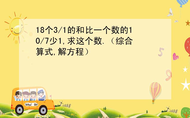 18个3/1的和比一个数的10/7少1,求这个数.（综合算式,解方程）